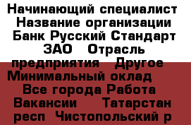 Начинающий специалист › Название организации ­ Банк Русский Стандарт, ЗАО › Отрасль предприятия ­ Другое › Минимальный оклад ­ 1 - Все города Работа » Вакансии   . Татарстан респ.,Чистопольский р-н